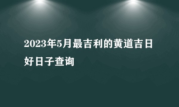 2023年5月最吉利的黄道吉日 好日子查询