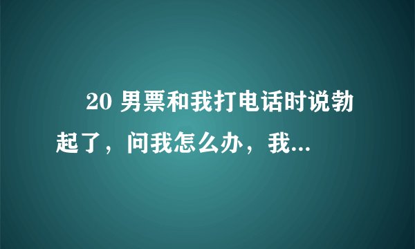 ￼ 20 男票和我打电话时说勃起了，问我怎么办，我该怎么回答，