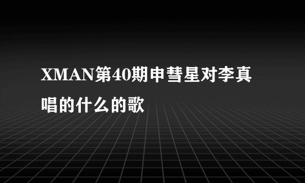 XMAN第40期申彗星对李真唱的什么的歌