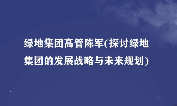 绿地集团高管陈军(探讨绿地集团的发展战略与未来规划)