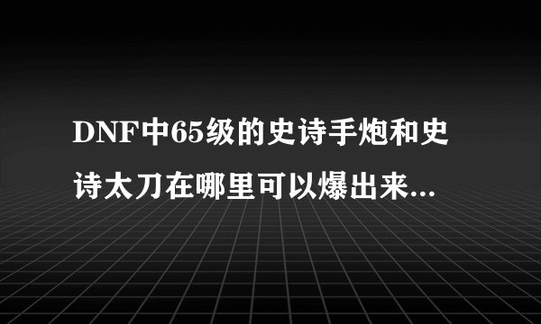 DNF中65级的史诗手炮和史诗太刀在哪里可以爆出来,我只喜欢刷图，不喜欢PK，望好心人帮忙，谢谢