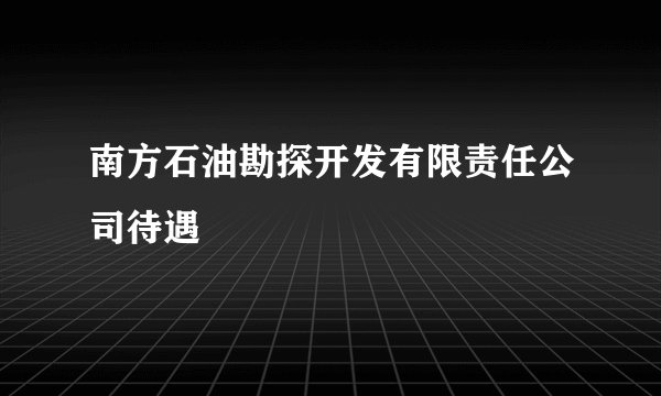 南方石油勘探开发有限责任公司待遇