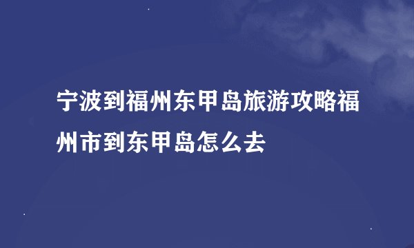 宁波到福州东甲岛旅游攻略福州市到东甲岛怎么去