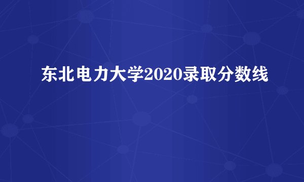东北电力大学2020录取分数线