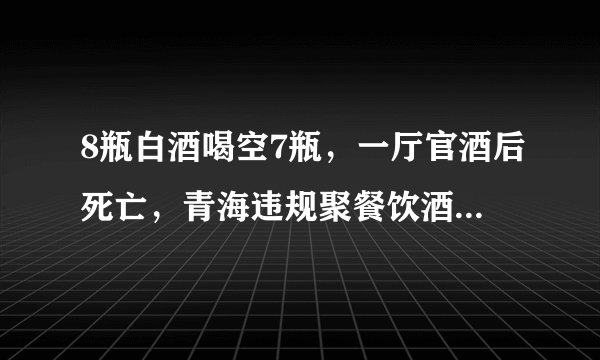 8瓶白酒喝空7瓶，一厅官酒后死亡，青海违规聚餐饮酒内情披露