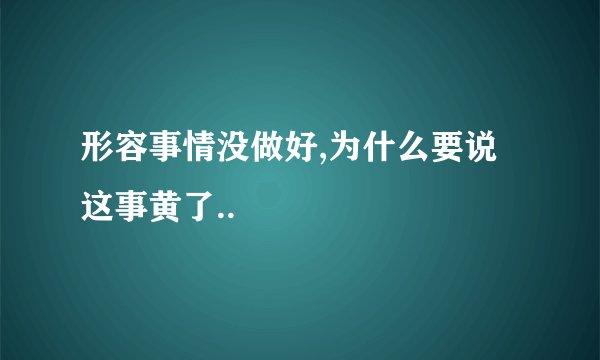 形容事情没做好,为什么要说这事黄了..