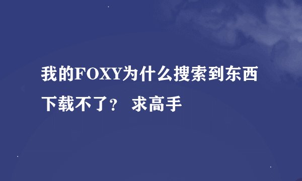 我的FOXY为什么搜索到东西下载不了？ 求高手