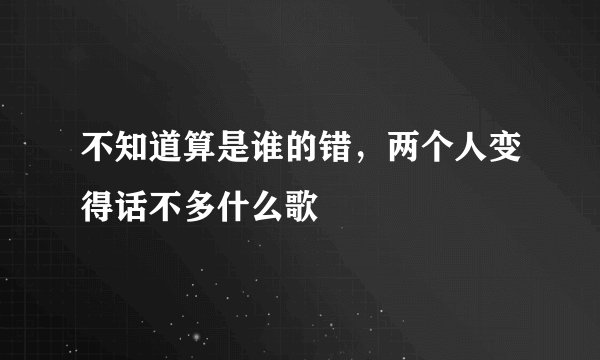 不知道算是谁的错，两个人变得话不多什么歌