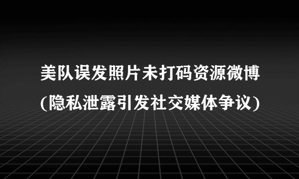 美队误发照片未打码资源微博(隐私泄露引发社交媒体争议)