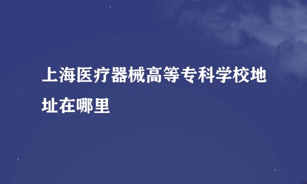 上海医疗器械高等专科学校地址在哪里