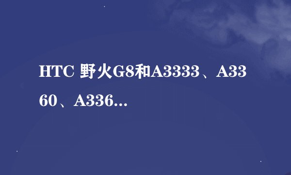 HTC 野火G8和A3333、A3360、A3366、A3380到底是什么关系？