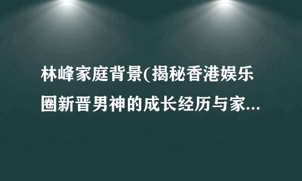 林峰家庭背景(揭秘香港娱乐圈新晋男神的成长经历与家族背景)