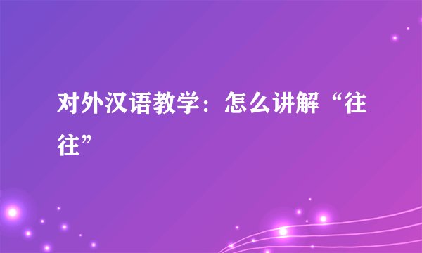 对外汉语教学：怎么讲解“往往”
