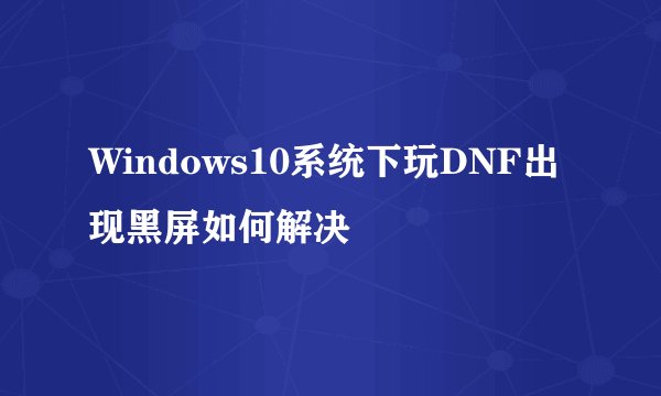 Windows10系统下玩DNF出现黑屏如何解决