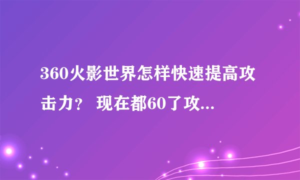 360火影世界怎样快速提高攻击力？ 现在都60了攻击力才3500 求详细解答- -