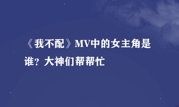 《我不配》MV中的女主角是谁？大神们帮帮忙