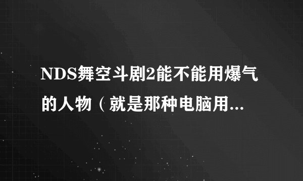 NDS舞空斗剧2能不能用爆气的人物（就是那种电脑用悟空时那颗龟派气功超大的那种有条件的说明白）
