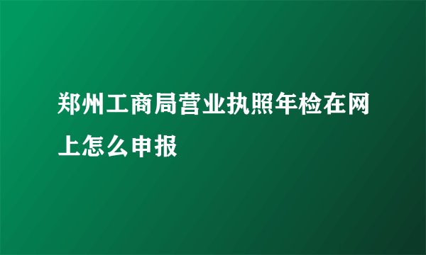 郑州工商局营业执照年检在网上怎么申报