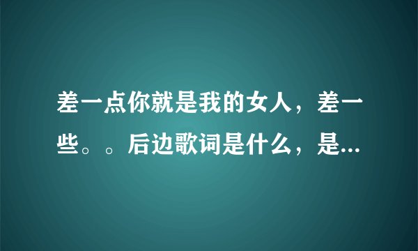 差一点你就是我的女人，差一些。。后边歌词是什么，是什么歌？
