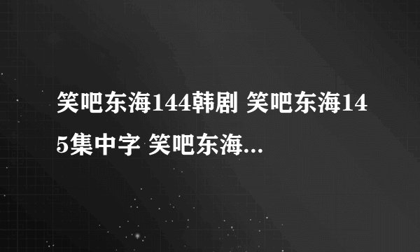 笑吧东海144韩剧 笑吧东海145集中字 笑吧东海146土豆网