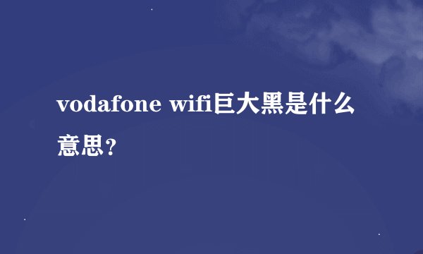 vodafone wifi巨大黑是什么意思？