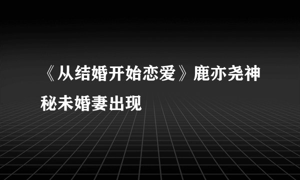 《从结婚开始恋爱》鹿亦尧神秘未婚妻出现