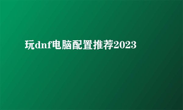 玩dnf电脑配置推荐2023
