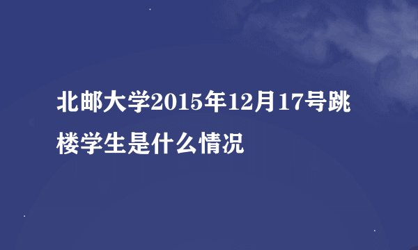 北邮大学2015年12月17号跳楼学生是什么情况
