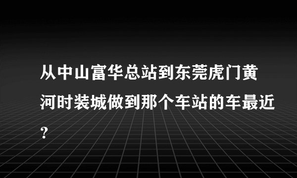 从中山富华总站到东莞虎门黄河时装城做到那个车站的车最近？