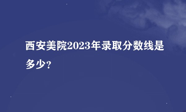 西安美院2023年录取分数线是多少？
