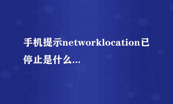 手机提示networklocation已停止是什么意思怎么解决