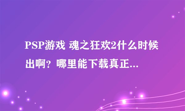 PSP游戏 魂之狂欢2什么时候出啊？哪里能下载真正的版本不要试玩版!!