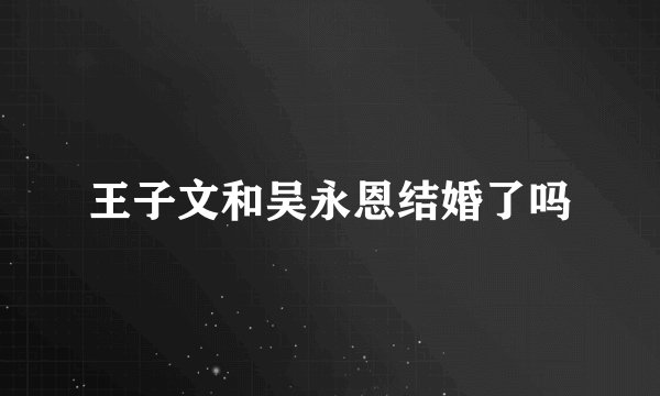 王子文和吴永恩结婚了吗