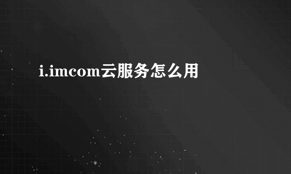 i.imcom云服务怎么用