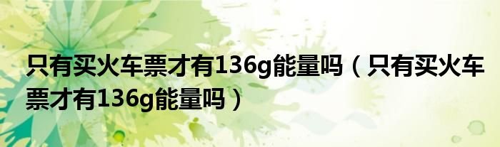 只有买火车票才有136g能量吗只有买火车票才有136g能量吗