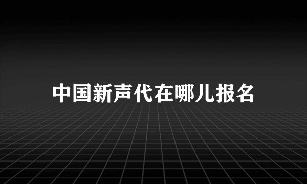 中国新声代在哪儿报名