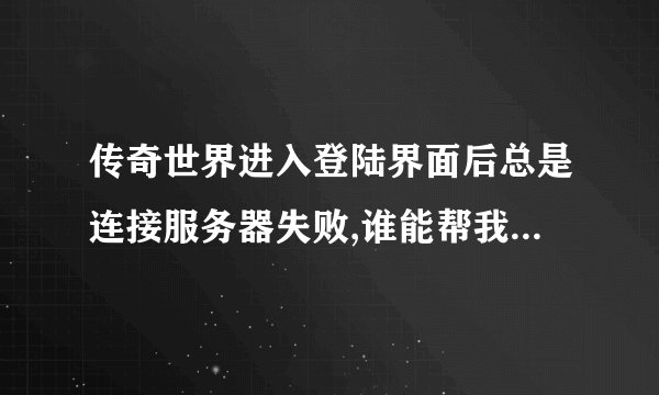 传奇世界进入登陆界面后总是连接服务器失败,谁能帮我啊??!! 急!!!