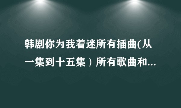 韩剧你为我着迷所有插曲(从一集到十五集）所有歌曲和歌词，特别是其中有歌词好像是爱上你，爱上你，……