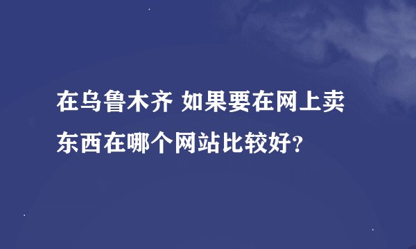 在乌鲁木齐 如果要在网上卖东西在哪个网站比较好？