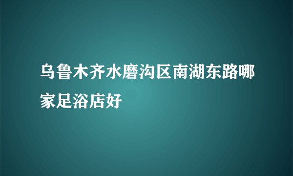 乌鲁木齐水磨沟区南湖东路哪家足浴店好