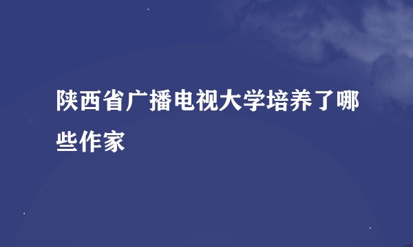 陕西省广播电视大学培养了哪些作家