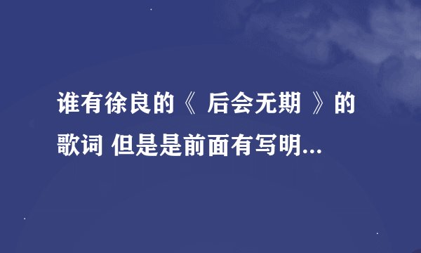 谁有徐良的《 后会无期 》的歌词 但是是前面有写明是谁唱的那种~呵呵、这首歌说到我心里去了，很喜欢