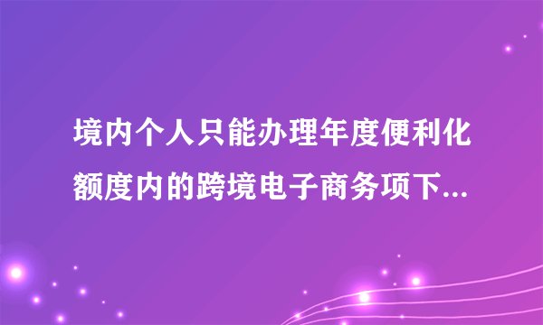 境内个人只能办理年度便利化额度内的跨境电子商务项下结汇或购汇