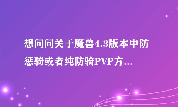 想问问关于魔兽4.3版本中防惩骑或者纯防骑PVP方面的一些问题，希望有经验的前辈和大神们能指点指点~~谢谢