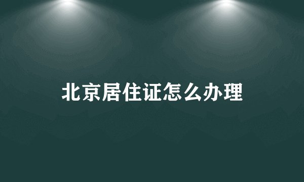 北京居住证怎么办理