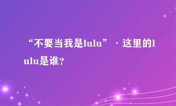 “不要当我是lulu”·这里的lulu是谁？