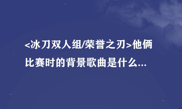 <冰刀双人组/荣誉之刃>他俩比赛时的背景歌曲是什么，那个穿蓝色衣服的男人被摔了出去，撞到护栏上