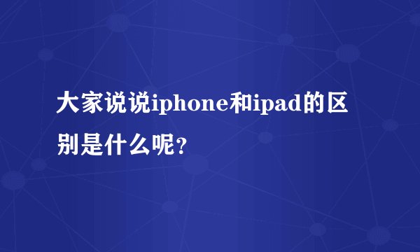 大家说说iphone和ipad的区别是什么呢？