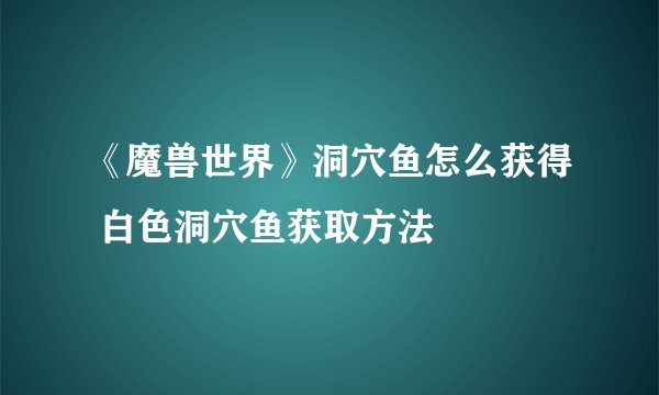 《魔兽世界》洞穴鱼怎么获得 白色洞穴鱼获取方法