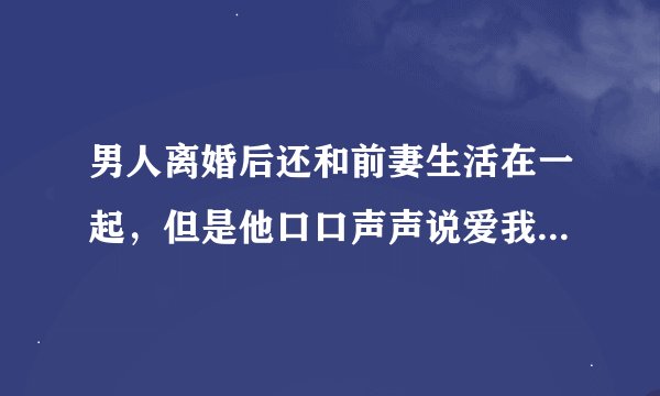 男人离婚后还和前妻生活在一起，但是他口口声声说爱我，要和我结婚，我改怎么办